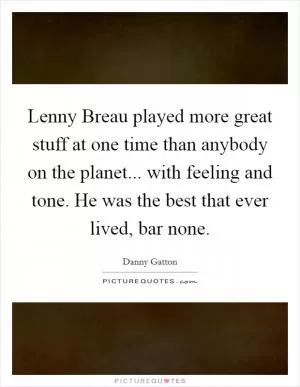 Lenny Breau played more great stuff at one time than anybody on the planet... with feeling and tone. He was the best that ever lived, bar none Picture Quote #1