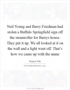 Neil Young and Barry Friedman had stolen a Buffalo Springfield sign off the steamroller for Barrys house. They put it up. We all looked at it on the wall and a light went off. That’s how we came up with the name Picture Quote #1