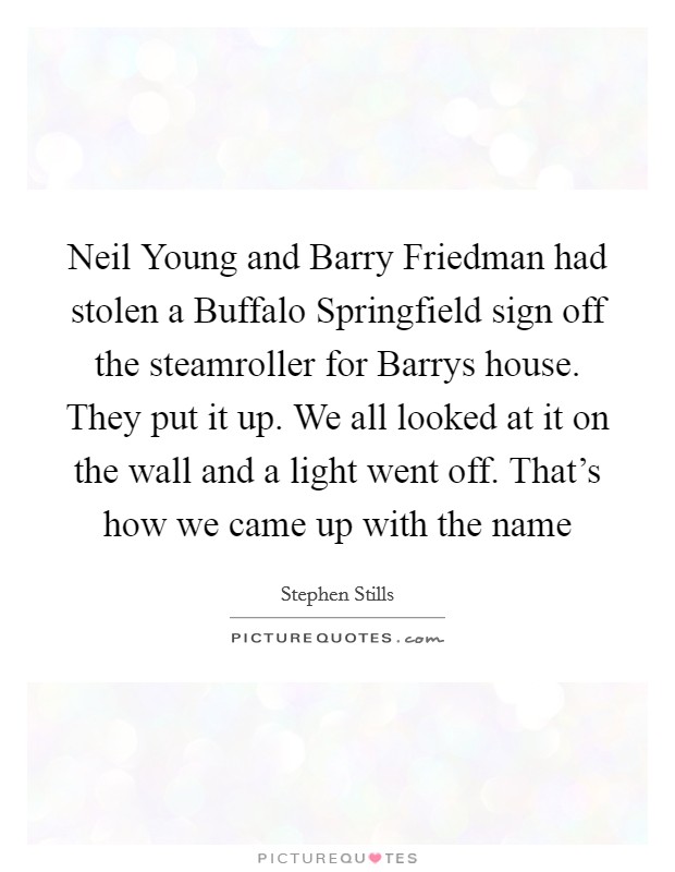Neil Young and Barry Friedman had stolen a Buffalo Springfield sign off the steamroller for Barrys house. They put it up. We all looked at it on the wall and a light went off. That's how we came up with the name Picture Quote #1