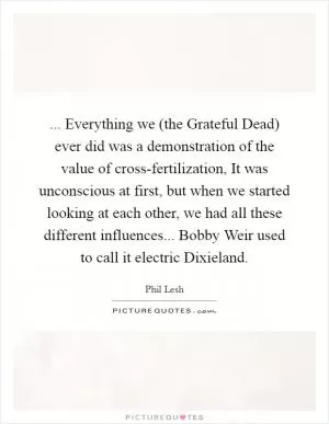 ... Everything we (the Grateful Dead) ever did was a demonstration of the value of cross-fertilization, It was unconscious at first, but when we started looking at each other, we had all these different influences... Bobby Weir used to call it electric Dixieland Picture Quote #1