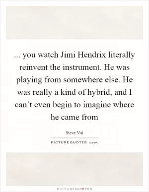 ... you watch Jimi Hendrix literally reinvent the instrument. He was playing from somewhere else. He was really a kind of hybrid, and I can’t even begin to imagine where he came from Picture Quote #1