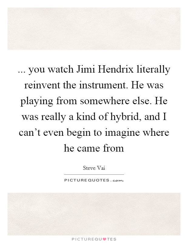 ... you watch Jimi Hendrix literally reinvent the instrument. He was playing from somewhere else. He was really a kind of hybrid, and I can't even begin to imagine where he came from Picture Quote #1