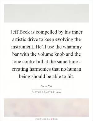 Jeff Beck is compelled by his inner artistic drive to keep evolving the instrument. He’ll use the whammy bar with the volume knob and the tone control all at the same time - creating harmonics that no human being should be able to hit Picture Quote #1