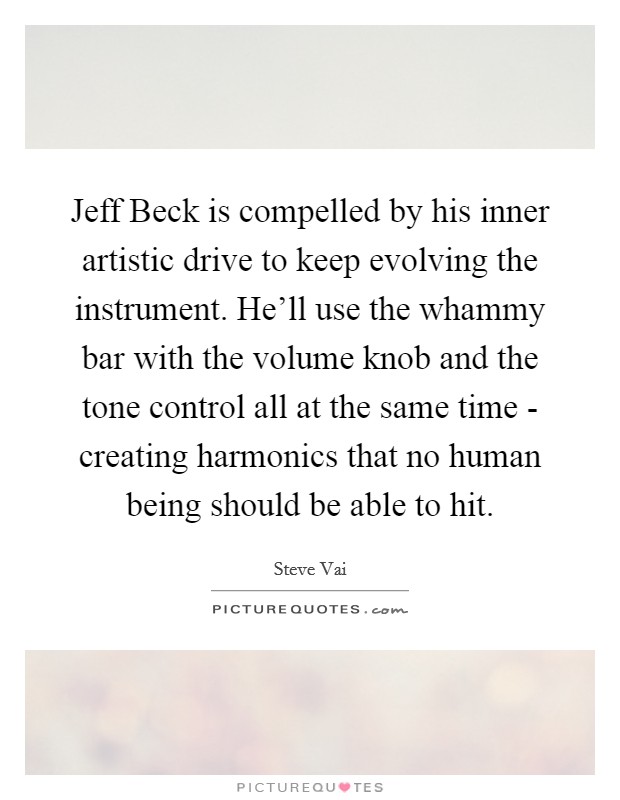 Jeff Beck is compelled by his inner artistic drive to keep evolving the instrument. He'll use the whammy bar with the volume knob and the tone control all at the same time - creating harmonics that no human being should be able to hit Picture Quote #1