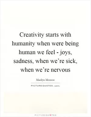 Creativity starts with humanity when were being human we feel - joys, sadness, when we’re sick, when we’re nervous Picture Quote #1