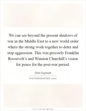 We can see beyond the present shadows of war in the Middle East to a new world order where the strong work together to deter and stop aggression. This was precisely Franklin Roosevelt’s and Winston Churchill’s vision for peace for the post-war period Picture Quote #1
