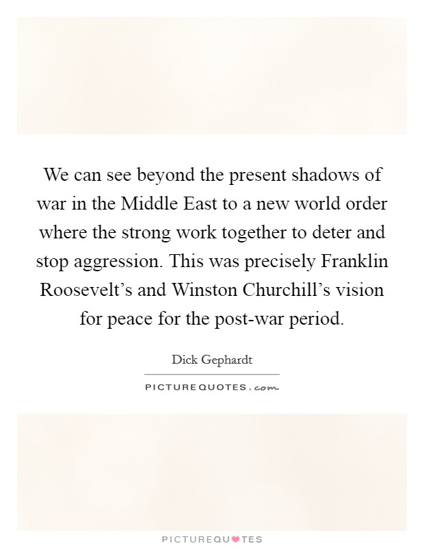We can see beyond the present shadows of war in the Middle East to a new world order where the strong work together to deter and stop aggression. This was precisely Franklin Roosevelt's and Winston Churchill's vision for peace for the post-war period Picture Quote #1
