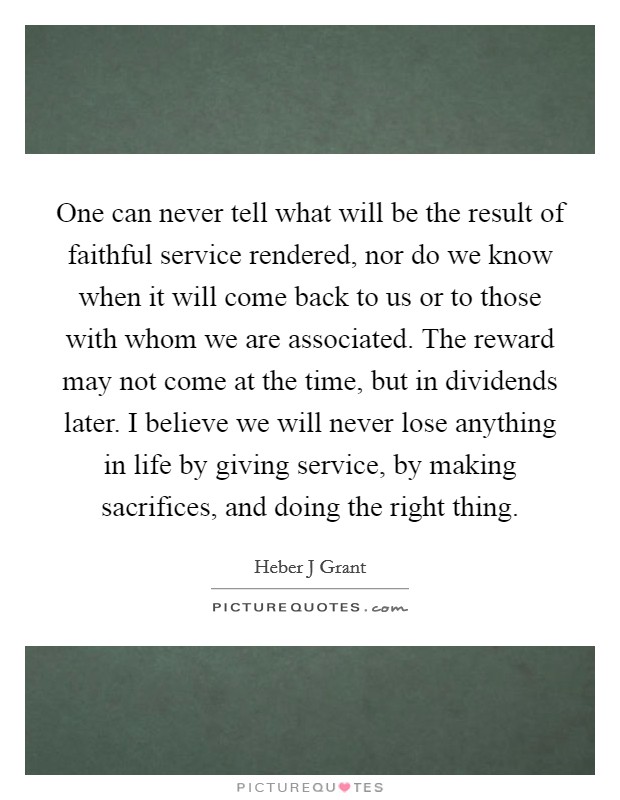 One can never tell what will be the result of faithful service rendered, nor do we know when it will come back to us or to those with whom we are associated. The reward may not come at the time, but in dividends later. I believe we will never lose anything in life by giving service, by making sacrifices, and doing the right thing Picture Quote #1