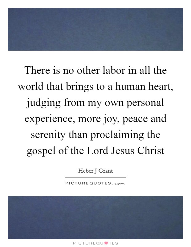 There is no other labor in all the world that brings to a human heart, judging from my own personal experience, more joy, peace and serenity than proclaiming the gospel of the Lord Jesus Christ Picture Quote #1