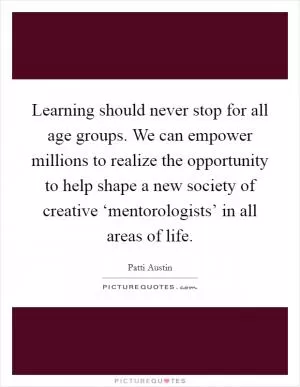 Learning should never stop for all age groups. We can empower millions to realize the opportunity to help shape a new society of creative ‘mentorologists’ in all areas of life Picture Quote #1
