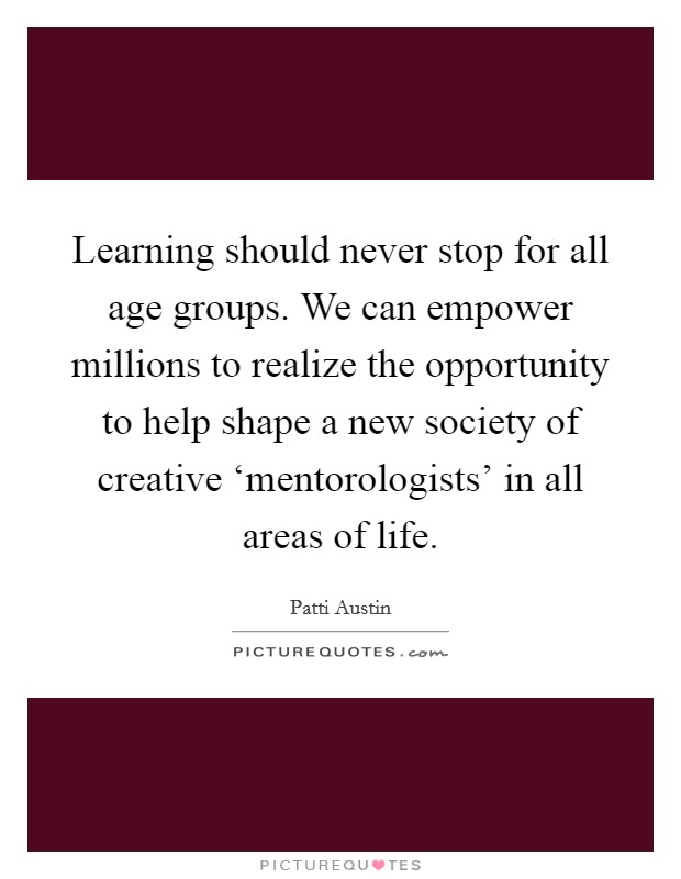 Learning should never stop for all age groups. We can empower millions to realize the opportunity to help shape a new society of creative ‘mentorologists' in all areas of life Picture Quote #1