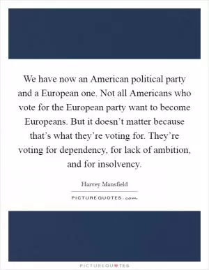We have now an American political party and a European one. Not all Americans who vote for the European party want to become Europeans. But it doesn’t matter because that’s what they’re voting for. They’re voting for dependency, for lack of ambition, and for insolvency Picture Quote #1