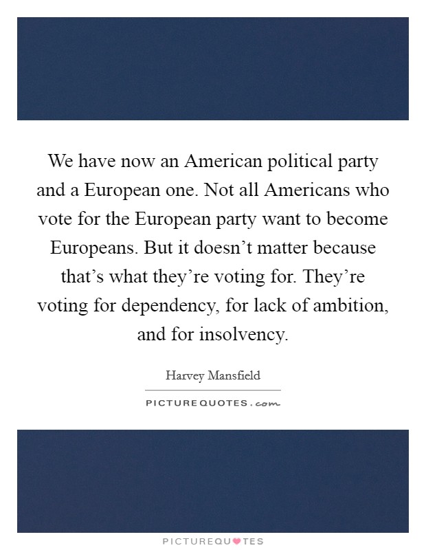 We have now an American political party and a European one. Not all Americans who vote for the European party want to become Europeans. But it doesn't matter because that's what they're voting for. They're voting for dependency, for lack of ambition, and for insolvency Picture Quote #1
