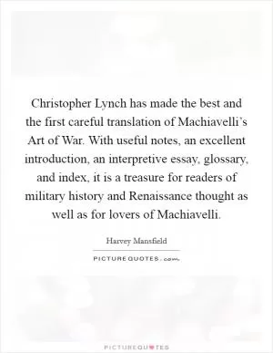 Christopher Lynch has made the best and the first careful translation of Machiavelli’s Art of War. With useful notes, an excellent introduction, an interpretive essay, glossary, and index, it is a treasure for readers of military history and Renaissance thought as well as for lovers of Machiavelli Picture Quote #1