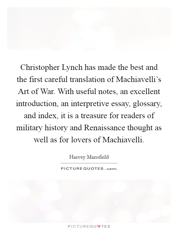 Christopher Lynch has made the best and the first careful translation of Machiavelli's Art of War. With useful notes, an excellent introduction, an interpretive essay, glossary, and index, it is a treasure for readers of military history and Renaissance thought as well as for lovers of Machiavelli Picture Quote #1