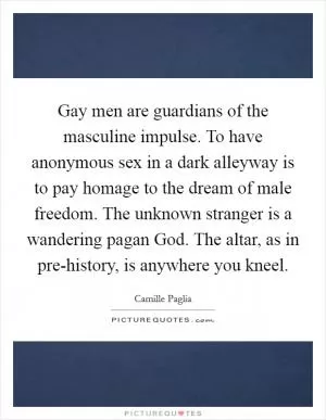 Gay men are guardians of the masculine impulse. To have anonymous sex in a dark alleyway is to pay homage to the dream of male freedom. The unknown stranger is a wandering pagan God. The altar, as in pre-history, is anywhere you kneel Picture Quote #1