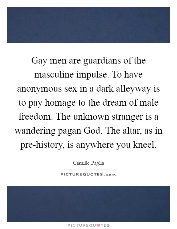 Gay men are guardians of the masculine impulse. To have anonymous sex in a dark alleyway is to pay homage to the dream of male freedom. The unknown stranger is a wandering pagan God. The altar, as in pre-history, is anywhere you kneel Picture Quote #1