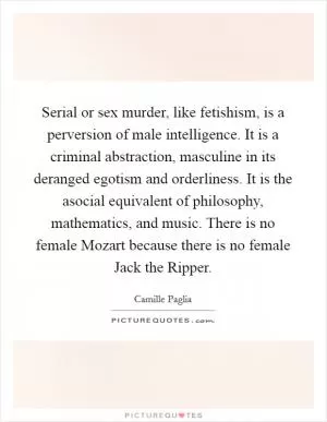 Serial or sex murder, like fetishism, is a perversion of male intelligence. It is a criminal abstraction, masculine in its deranged egotism and orderliness. It is the asocial equivalent of philosophy, mathematics, and music. There is no female Mozart because there is no female Jack the Ripper Picture Quote #1
