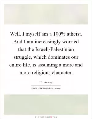 Well, I myself am a 100% atheist. And I am increasingly worried that the Israeli-Palestinian struggle, which dominates our entire life, is assuming a more and more religious character Picture Quote #1