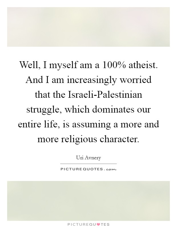 Well, I myself am a 100% atheist. And I am increasingly worried that the Israeli-Palestinian struggle, which dominates our entire life, is assuming a more and more religious character Picture Quote #1