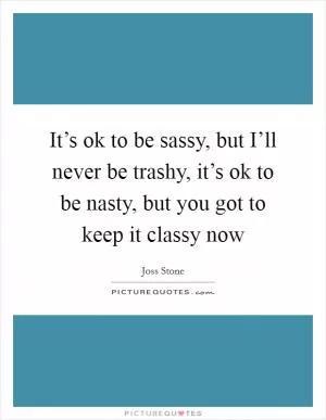 It’s ok to be sassy, but I’ll never be trashy, it’s ok to be nasty, but you got to keep it classy now Picture Quote #1