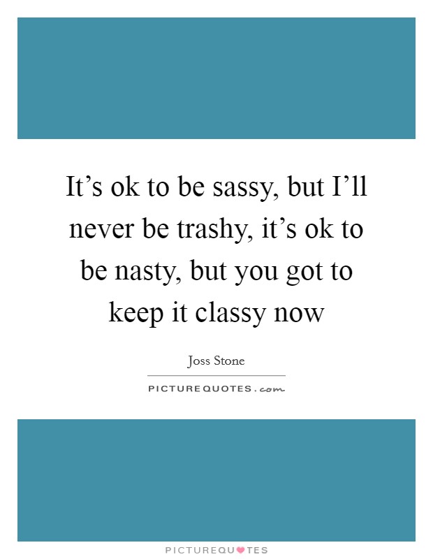 It's ok to be sassy, but I'll never be trashy, it's ok to be nasty, but you got to keep it classy now Picture Quote #1