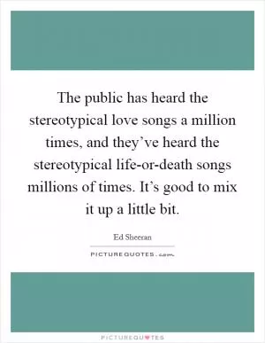 The public has heard the stereotypical love songs a million times, and they’ve heard the stereotypical life-or-death songs millions of times. It’s good to mix it up a little bit Picture Quote #1