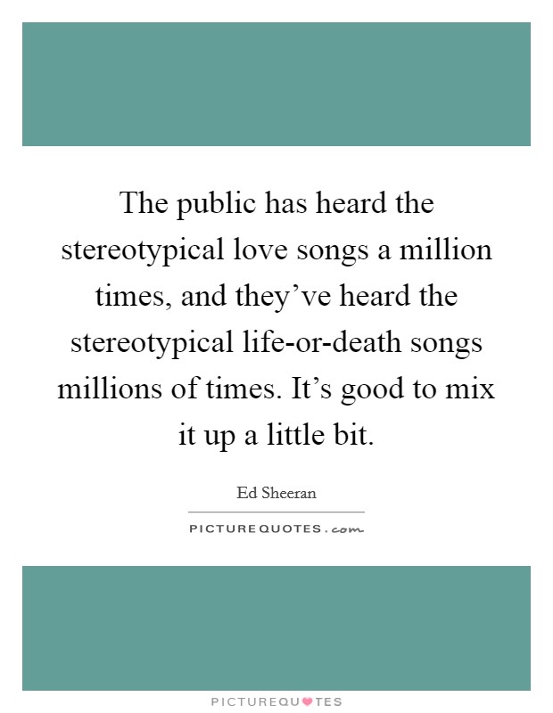 The public has heard the stereotypical love songs a million times, and they've heard the stereotypical life-or-death songs millions of times. It's good to mix it up a little bit Picture Quote #1