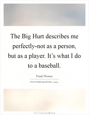 The Big Hurt describes me perfectly-not as a person, but as a player. It’s what I do to a baseball Picture Quote #1