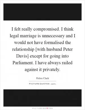 I felt really compromised. I think legal marriage is unnecessary and I would not have formalised the relationship [with husband Peter Davis] except for going into Parliament. I have always railed against it privately Picture Quote #1