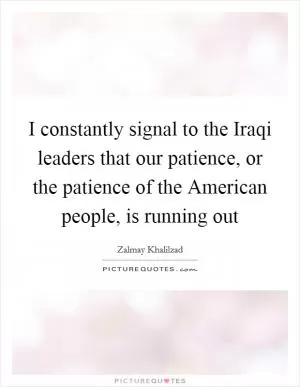 I constantly signal to the Iraqi leaders that our patience, or the patience of the American people, is running out Picture Quote #1