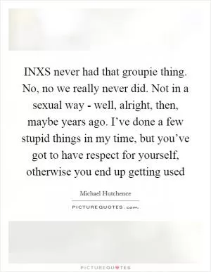 INXS never had that groupie thing. No, no we really never did. Not in a sexual way - well, alright, then, maybe years ago. I’ve done a few stupid things in my time, but you’ve got to have respect for yourself, otherwise you end up getting used Picture Quote #1