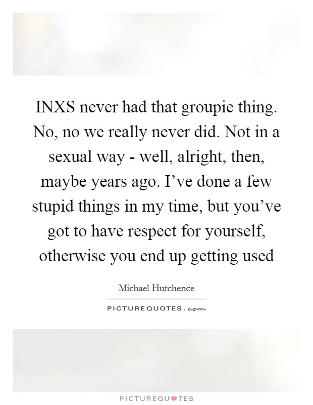 INXS never had that groupie thing. No, no we really never did. Not in a sexual way - well, alright, then, maybe years ago. I've done a few stupid things in my time, but you've got to have respect for yourself, otherwise you end up getting used Picture Quote #1