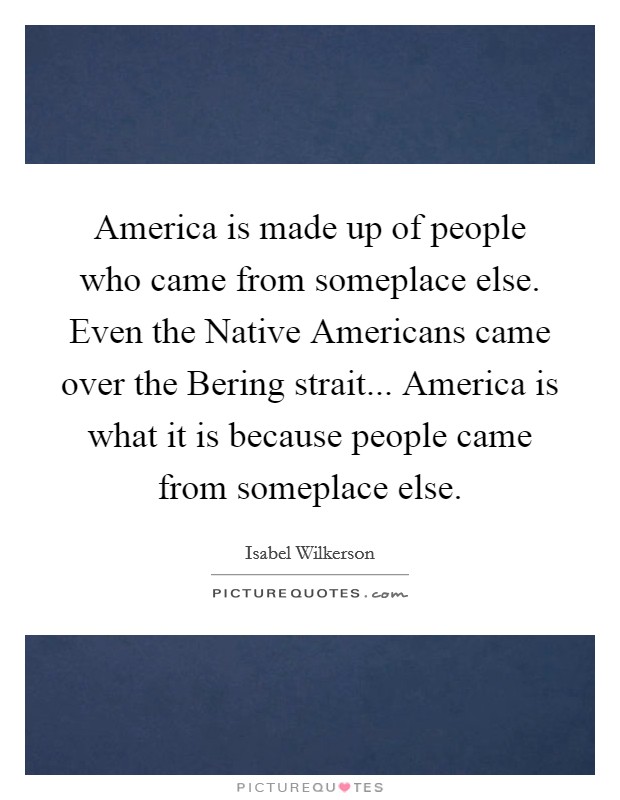 America is made up of people who came from someplace else. Even the Native Americans came over the Bering strait... America is what it is because people came from someplace else Picture Quote #1