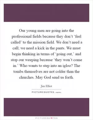 Our young men are going into the professional fields because they don’t ‘feel called’ to the mission field. We don’t need a call; we need a kick in the pants. We must begin thinking in terms of ‘going out,’ and stop our weeping because ‘they won’t come in.’ Who wants to step into an igloo? The tombs themselves are not colder than the churches. May God send us forth Picture Quote #1