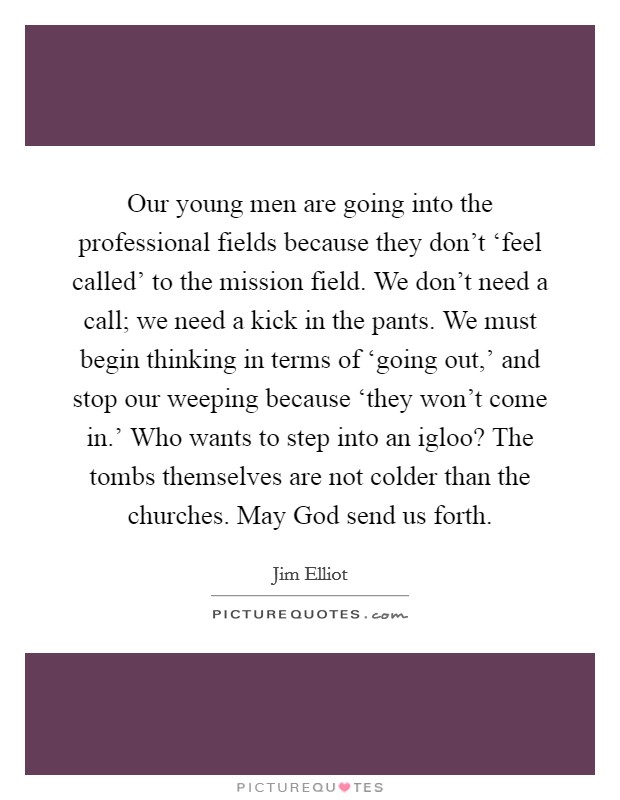 Our young men are going into the professional fields because they don't ‘feel called' to the mission field. We don't need a call; we need a kick in the pants. We must begin thinking in terms of ‘going out,' and stop our weeping because ‘they won't come in.' Who wants to step into an igloo? The tombs themselves are not colder than the churches. May God send us forth Picture Quote #1