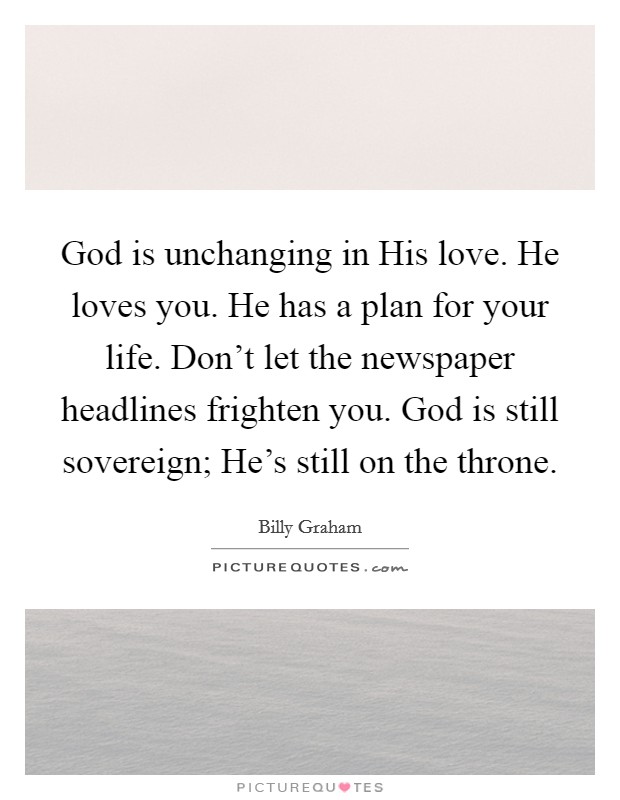 God is unchanging in His love. He loves you. He has a plan for your life. Don't let the newspaper headlines frighten you. God is still sovereign; He's still on the throne Picture Quote #1