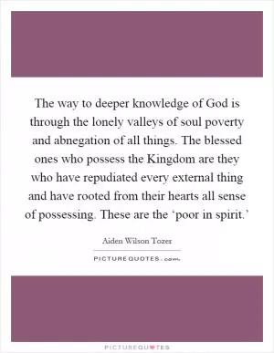The way to deeper knowledge of God is through the lonely valleys of soul poverty and abnegation of all things. The blessed ones who possess the Kingdom are they who have repudiated every external thing and have rooted from their hearts all sense of possessing. These are the ‘poor in spirit.’ Picture Quote #1