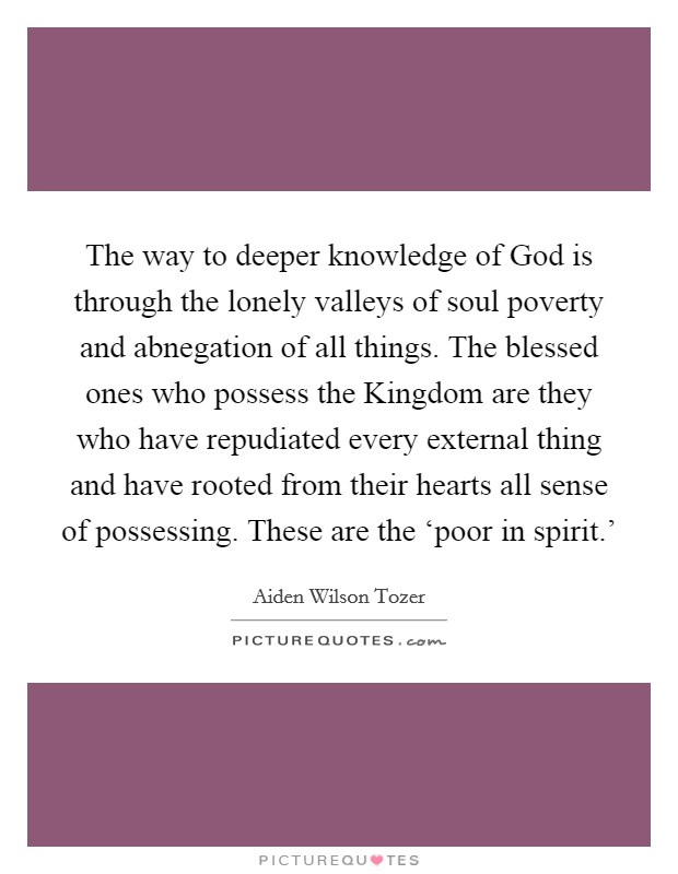 The way to deeper knowledge of God is through the lonely valleys of soul poverty and abnegation of all things. The blessed ones who possess the Kingdom are they who have repudiated every external thing and have rooted from their hearts all sense of possessing. These are the ‘poor in spirit.' Picture Quote #1