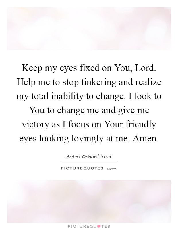Keep my eyes fixed on You, Lord. Help me to stop tinkering and realize my total inability to change. I look to You to change me and give me victory as I focus on Your friendly eyes looking lovingly at me. Amen Picture Quote #1