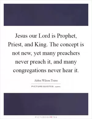 Jesus our Lord is Prophet, Priest, and King. The concept is not new, yet many preachers never preach it, and many congregations never hear it Picture Quote #1
