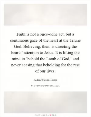 Faith is not a once-done act, but a continuous gaze of the heart at the Triune God. Believing, then, is directing the hearts’ attention to Jesus. It is lifting the mind to ‘behold the Lamb of God,’ and never ceasing that beholding for the rest of our lives Picture Quote #1
