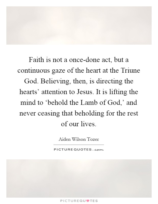 Faith is not a once-done act, but a continuous gaze of the heart at the Triune God. Believing, then, is directing the hearts' attention to Jesus. It is lifting the mind to ‘behold the Lamb of God,' and never ceasing that beholding for the rest of our lives Picture Quote #1
