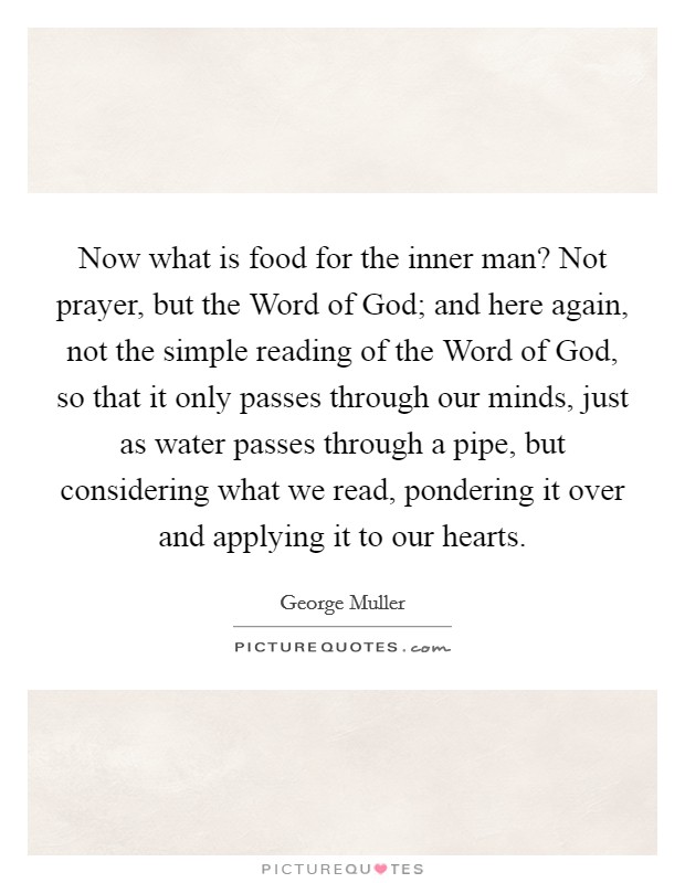 Now what is food for the inner man? Not prayer, but the Word of God; and here again, not the simple reading of the Word of God, so that it only passes through our minds, just as water passes through a pipe, but considering what we read, pondering it over and applying it to our hearts Picture Quote #1