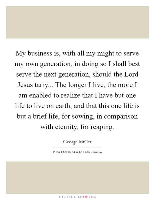 My business is, with all my might to serve my own generation; in doing so I shall best serve the next generation, should the Lord Jesus tarry... The longer I live, the more I am enabled to realize that I have but one life to live on earth, and that this one life is but a brief life, for sowing, in comparison with eternity, for reaping Picture Quote #1