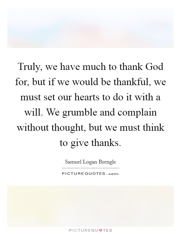 Truly, we have much to thank God for, but if we would be thankful, we must set our hearts to do it with a will. We grumble and complain without thought, but we must think to give thanks Picture Quote #1