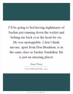 I’ll be going to bed having nightmares of Sachin just running down the wicket and belting me back over the head for six. He was unstoppable. I don’t think anyone, apart from Don Bradman, is in the same class as Sachin Tendulkar. He is just an amazing player Picture Quote #1