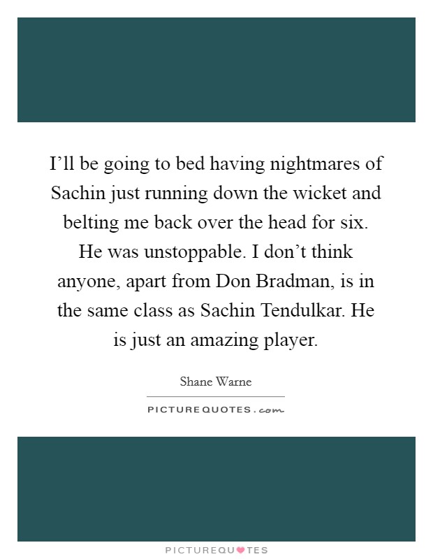 I'll be going to bed having nightmares of Sachin just running down the wicket and belting me back over the head for six. He was unstoppable. I don't think anyone, apart from Don Bradman, is in the same class as Sachin Tendulkar. He is just an amazing player Picture Quote #1