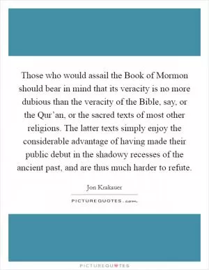 Those who would assail the Book of Mormon should bear in mind that its veracity is no more dubious than the veracity of the Bible, say, or the Qur’an, or the sacred texts of most other religions. The latter texts simply enjoy the considerable advantage of having made their public debut in the shadowy recesses of the ancient past, and are thus much harder to refute Picture Quote #1