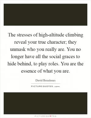 The stresses of high-altitude climbing reveal your true character; they unmask who you really are. You no longer have all the social graces to hide behind, to play roles. You are the essence of what you are Picture Quote #1